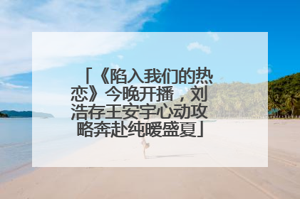 《陷入我们的热恋》今晚开播，刘浩存王安宇心动攻略奔赴纯暧盛夏