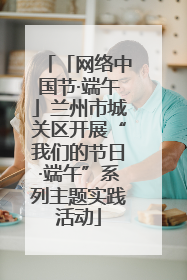 「网络中国节·端午」兰州市城关区开展“我们的节日·端午”系列主题实践活动