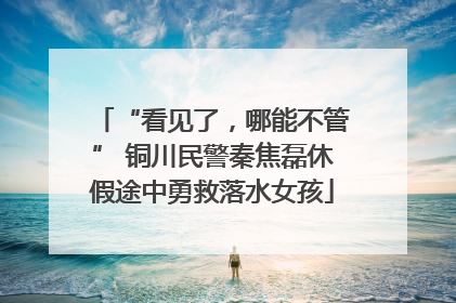 “看见了，哪能不管” 铜川民警秦焦磊休假途中勇救落水女孩