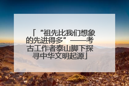 “祖先比我们想象的先进得多”——考古工作者泰山脚下探寻中华文明起源