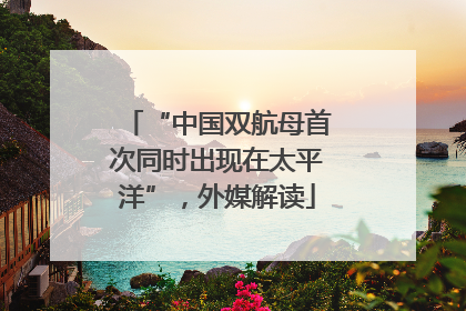 “中国双航母首次同时出现在太平洋”，外媒解读