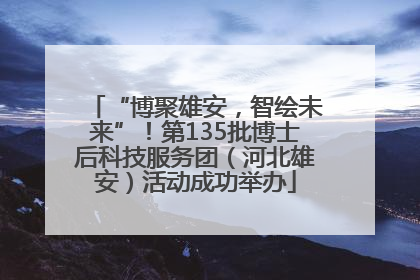 “博聚雄安，智绘未来”！第135批博士后科技服务团（河北雄安）活动成功举办