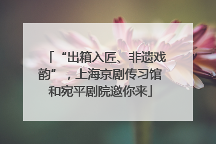“出箱入匠、非遗戏韵”，上海京剧传习馆和宛平剧院邀你来