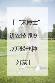 “宋博士”讲农技 助9.7万粉丝种好菜