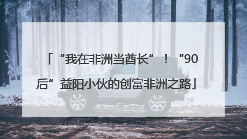 “我在非洲当酋长”！“90后”益阳小伙的创富非洲之路