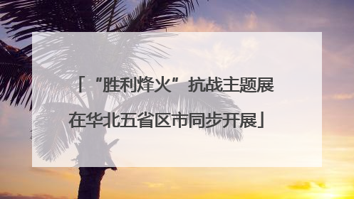 “胜利烽火”抗战主题展在华北五省区市同步开展