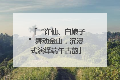 “许仙、白娘子”舞动金山，沉浸式演绎端午古韵