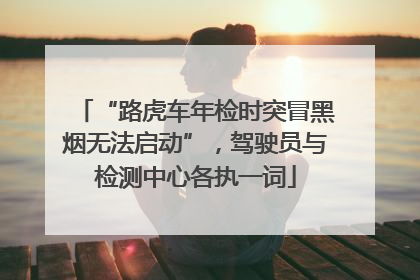 “路虎车年检时突冒黑烟无法启动”，驾驶员与检测中心各执一词