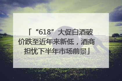 “618”大促白酒破价跌至近年来新低，酒商担忧下半年市场前景