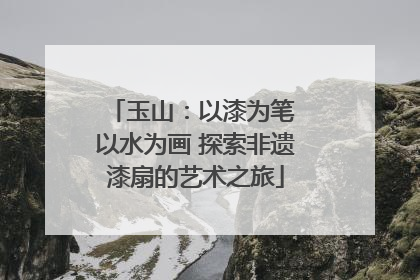 玉山：以漆为笔 以水为画 探索非遗漆扇的艺术之旅