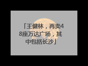 王健林，再卖48座万达广场，其中包括长沙