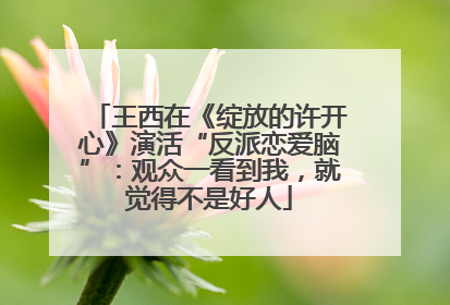 王西在《绽放的许开心》演活“反派恋爱脑”：观众一看到我，就觉得不是好人