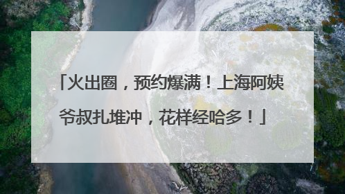 火出圈，预约爆满！上海阿姨爷叔扎堆冲，花样经哈多！