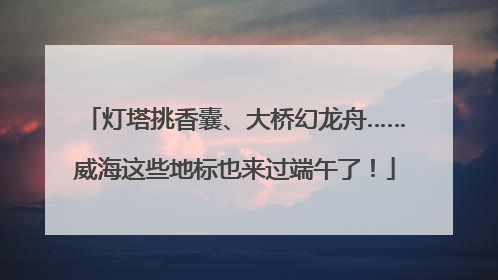 灯塔挑香囊、大桥幻龙舟……威海这些地标也来过端午了！