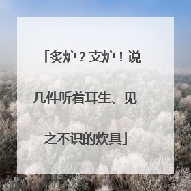 炙炉？支炉！说几件听着耳生、见之不识的炊具