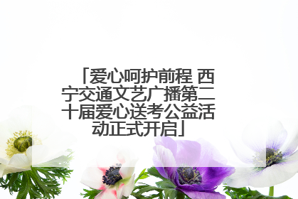 爱心呵护前程 西宁交通文艺广播第二十届爱心送考公益活动正式开启