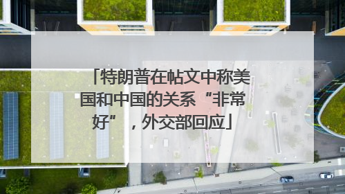 特朗普在帖文中称美国和中国的关系“非常好”，外交部回应