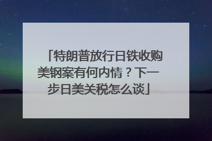 特朗普放行日铁收购美钢案有何内情？下一步日美关税怎么谈