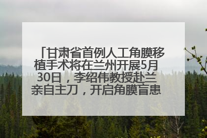 甘肃省首例人工角膜移植手术将在兰州开展5月30日，李绍伟教授赴兰亲自主刀，开启角膜盲患者复明新纪元