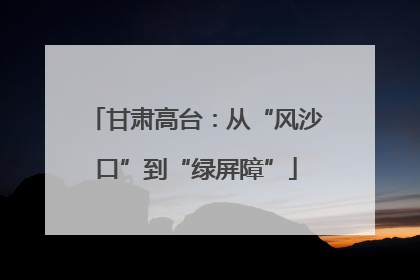甘肃高台：从“风沙口”到“绿屏障”
