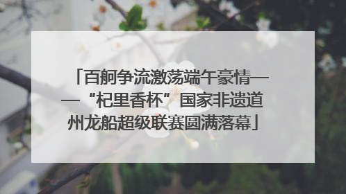百舸争流激荡端午豪情——“杞里香杯”国家非遗道州龙船超级联赛圆满落幕