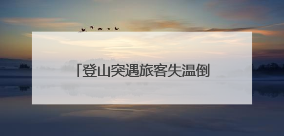 登山突遇旅客失温倒地抽搐 湖南大学生上演“教科书式”急救