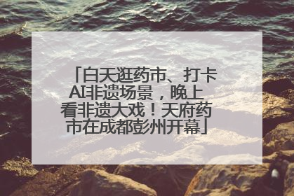 白天逛药市、打卡AI非遗场景，晚上看非遗大戏！天府药市在成都彭州开幕