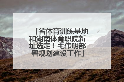 省体育训练基地和湖南体育职院新址选定！毛伟明部署规划建设工作