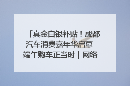 真金白银补贴！成都汽车消费嘉年华启幕 端午购车正当时｜网络中国节·端午