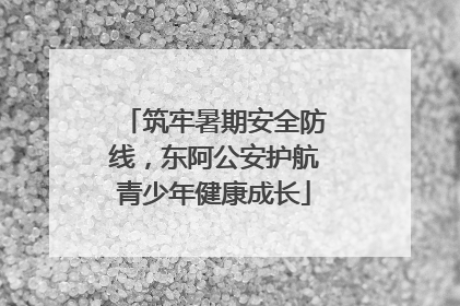 筑牢暑期安全防线，东阿公安护航青少年健康成长
