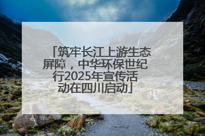 筑牢长江上游生态屏障，中华环保世纪行2025年宣传活动在四川启动