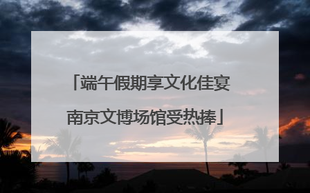 端午假期享文化佳宴 南京文博场馆受热捧