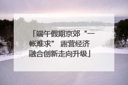 端午假期京郊“一帐难求” 露营经济融合创新走向升级
