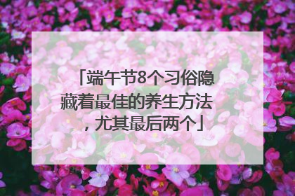 端午节8个习俗隐藏着最佳的养生方法，尤其最后两个