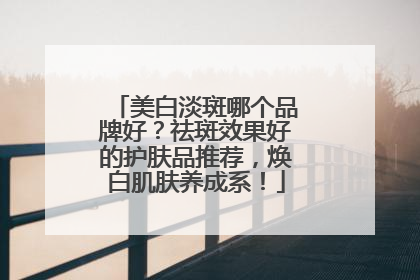 美白淡斑哪个品牌好？祛斑效果好的护肤品推荐，焕白肌肤养成系！