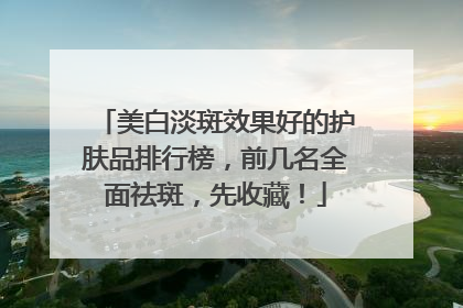 美白淡斑效果好的护肤品排行榜，前几名全面祛斑，先收藏！
