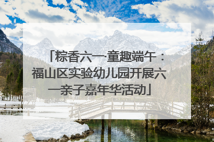 粽香六一·童趣端午：福山区实验幼儿园开展六一亲子嘉年华活动