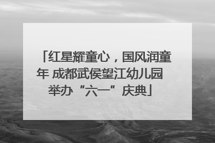 红星耀童心，国风润童年 成都武侯望江幼儿园举办“六一”庆典