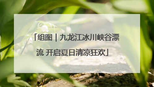 组图｜九龙江冰川峡谷漂流 开启夏日清凉狂欢