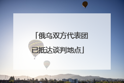 俄乌双方代表团已抵达谈判地点
