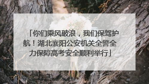 你们乘风破浪，我们保驾护航！湖北襄阳公安机关全警全力保障高考安全顺利举行