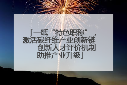 一纸“特色职称”，激活碳纤维产业创新链——创新人才评价机制 助推产业升级