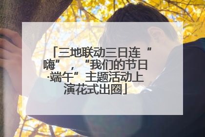三地联动三日连“嗨”，“我们的节日·端午”主题活动上演花式出圈