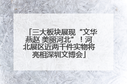 三大板块展现“文华燕赵 美丽河北”！河北展区近两千件实物将亮相深圳文博会