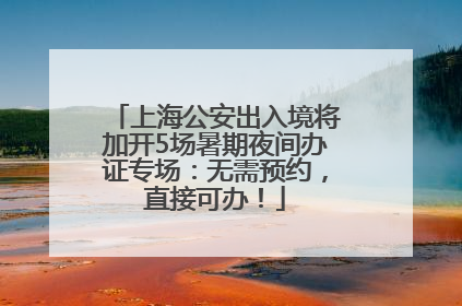 上海公安出入境将加开5场暑期夜间办证专场：无需预约，直接可办！