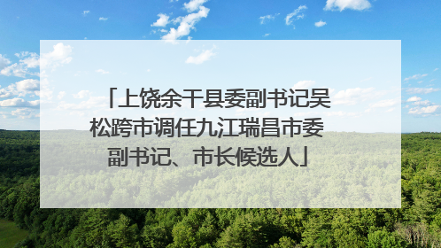 上饶余干县委副书记吴松跨市调任九江瑞昌市委副书记、市长候选人
