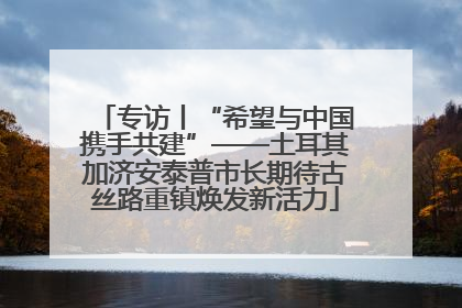 专访丨“希望与中国携手共建”——土耳其加济安泰普市长期待古丝路重镇焕发新活力
