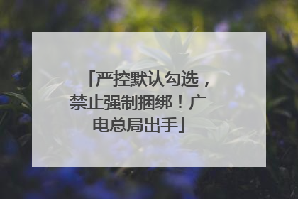 严控默认勾选，禁止强制捆绑！广电总局出手