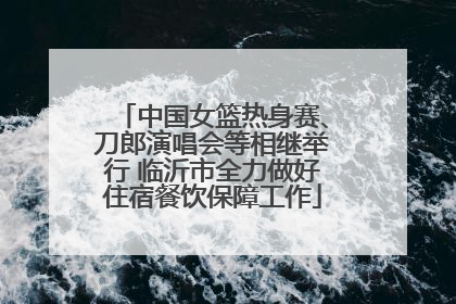 中国女篮热身赛、刀郎演唱会等相继举行 临沂市全力做好住宿餐饮保障工作