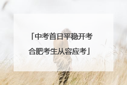 中考首日平稳开考 合肥考生从容应考